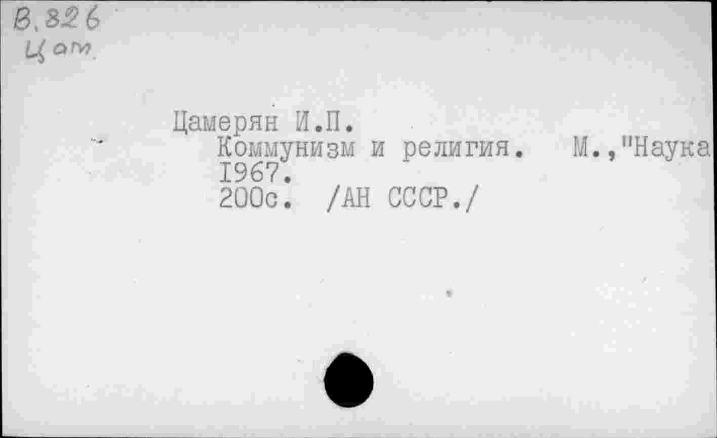 ﻿0, 85 6 Ц аГу)
Цамерян И.II.
Коммунизм и религия. М.,"Наука 1967.
200с. /АН СССР./